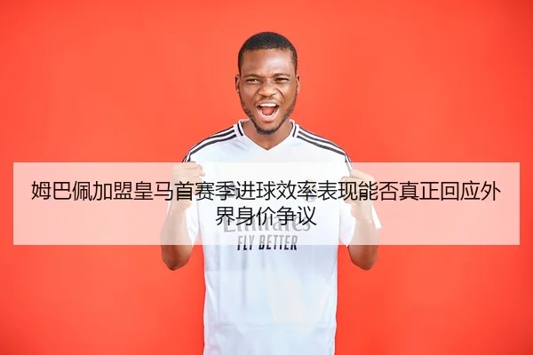 姆巴佩加盟皇马首赛季进球效率表现能否真正回应外界身价争议