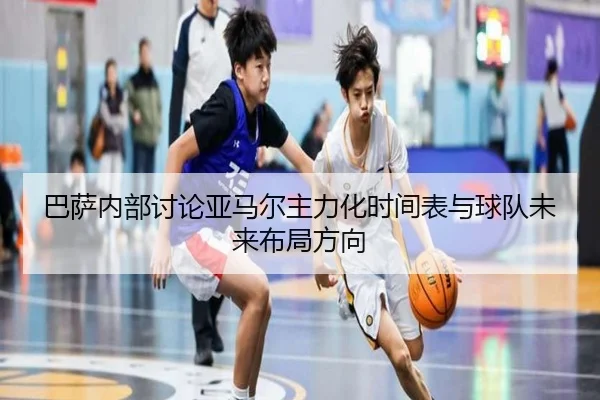 巴萨内部讨论亚马尔主力化时间表与球队未来布局方向