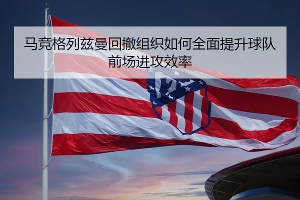 马竞格列兹曼回撤组织如何全面提升球队前场进攻效率
