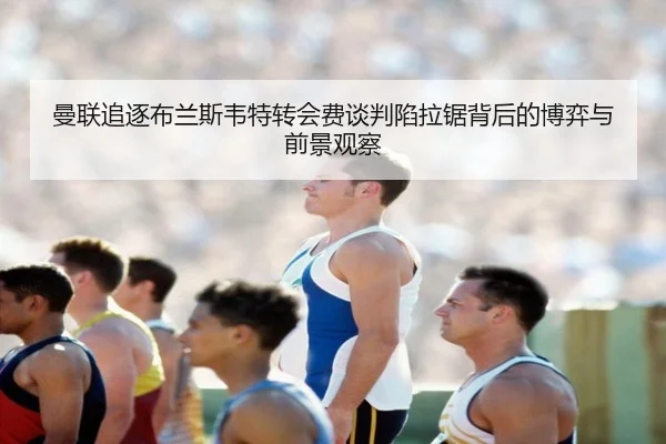 曼联追逐布兰斯韦特转会费谈判陷拉锯背后的博弈与前景观察