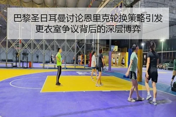 巴黎圣日耳曼讨论恩里克轮换策略引发更衣室争议背后的深层博弈