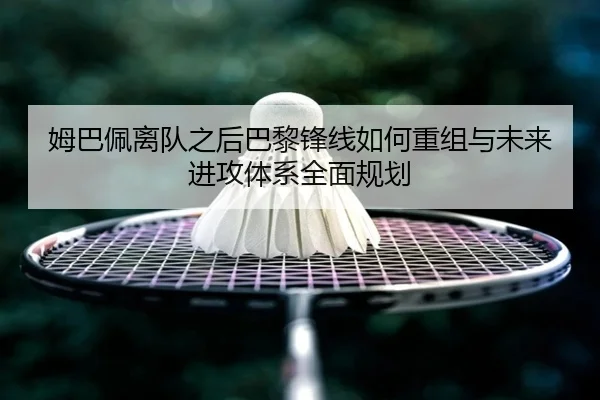 姆巴佩离队之后巴黎锋线如何重组与未来进攻体系全面规划（kaiyun）