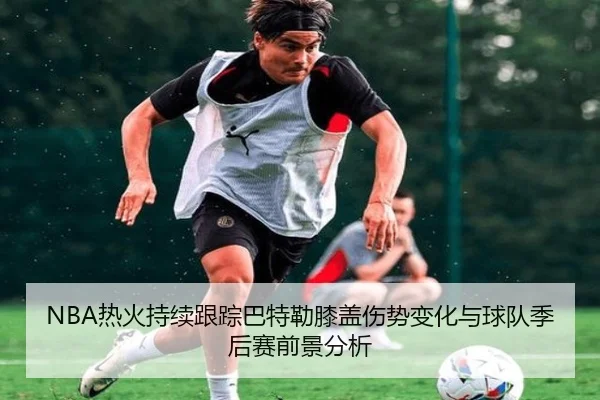 NBA热火持续跟踪巴特勒膝盖伤势变化与球队季后赛前景分析 | kaiyun