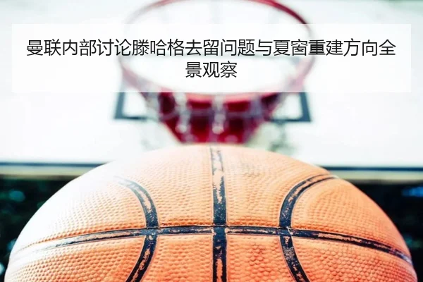 曼联内部讨论滕哈格去留问题与夏窗重建方向全景观察 | kaiyun